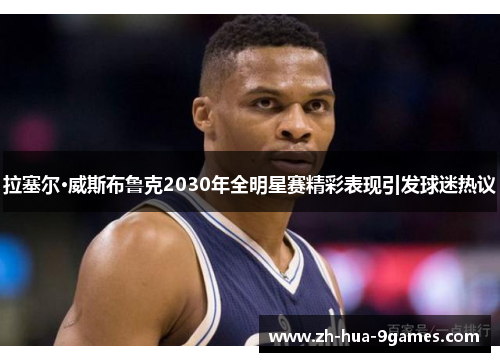 拉塞尔·威斯布鲁克2030年全明星赛精彩表现引发球迷热议 拉塞尔·威斯布鲁克2030年全明星赛精彩表现引发球迷热议