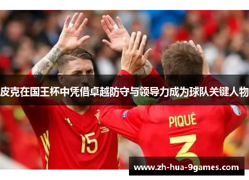 皮克在国王杯中凭借卓越防守与领导力成为球队关键人物