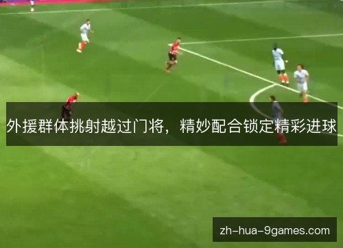 外援群体挑射越过门将,精妙配合锁定精彩进球 外援群体挑射越过门将,精妙配合锁定精彩进球