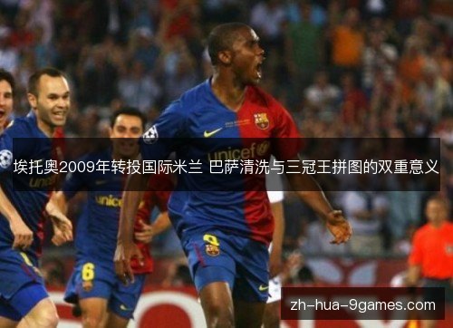 埃托奥2009年转投国际米兰 巴萨清洗与三冠王拼图的双重意义 埃托奥2009年转投国际米兰 巴萨清洗与三冠王拼图的双重意义